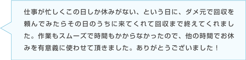 Bさんの感想「仕事が忙しくて休みがない中K-HOMEに回収を依頼。その日のうちに来てくれて回収まで終えてくれた。」台詞のイラスト