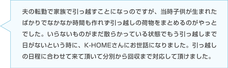 Dさんの感想「夫の転勤、子供が生まれたばかりの引っ越しで時間が作れず片付かない。K-HOMEに相談したところ引っ越しに日程を合わせて来ていただき分別から回収まで対応していただけた。」台詞のイラスト