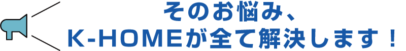 そのお悩み、K-HOMEが全て解決します！のイメージ画像