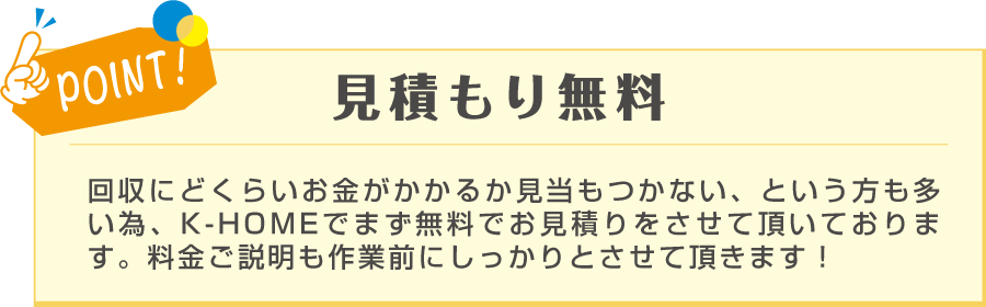 POINT! 見積もり無料 回収にど䛾くらいお金がかかる䛾か見当もつかない、という方も多い為、K-HOMEではまず無料でお見積りをさせて頂いております。料金のご説明も作業前にしっかりとさせて頂きます！と記載のある画像