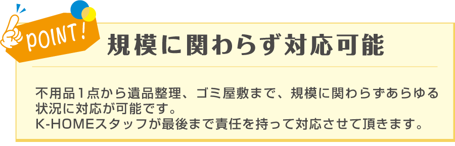 POINT! 規模に関わらず対応可能 不用品1点から遺品整理、ゴミ屋敷まで、規模に関わらずあらゆる状況に対応が可能です。K-HOMEのスタッフが最後まで責任を持って対応させて頂きます。と記載のある画像