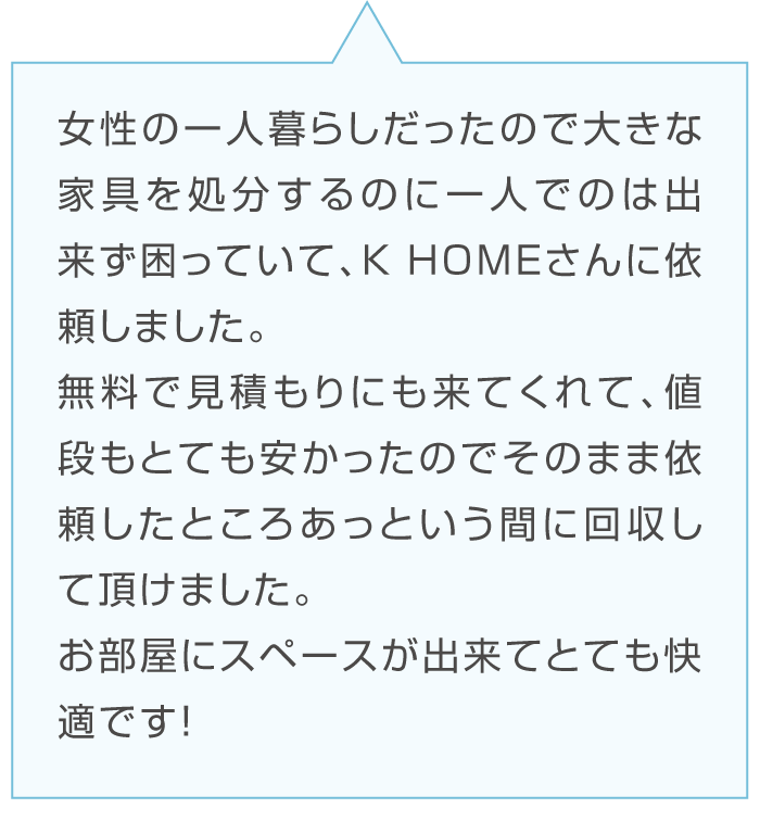 Aさんの感想「女性の一人暮らしで大きな家具の処分ができず困っていた。K-HOMEに依頼して無料見積もりと安い値段に満足している。」台詞のイラスト