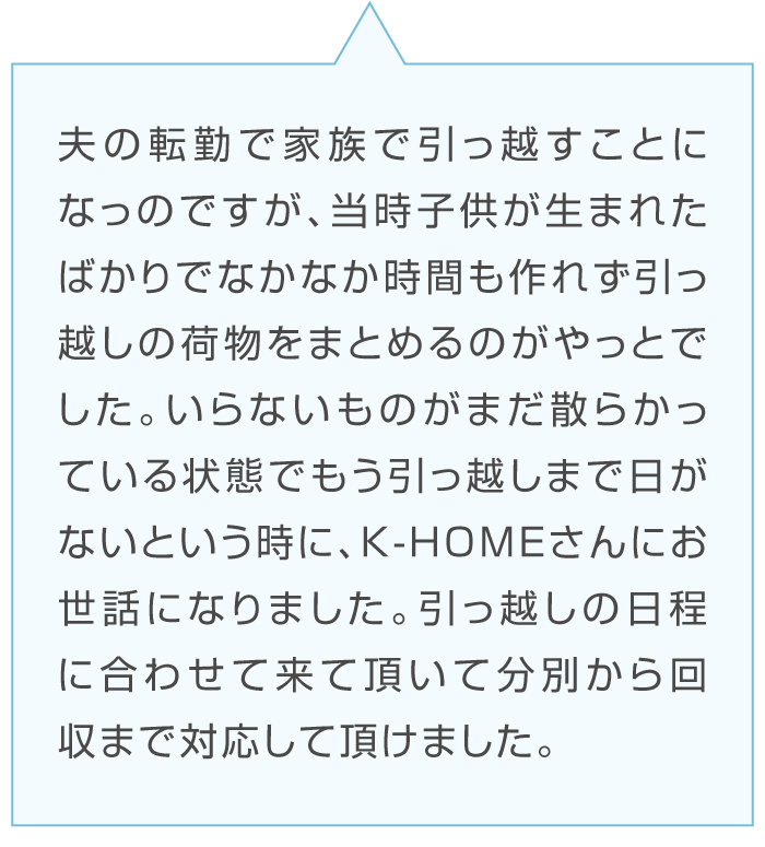 Dさんの感想「夫の転勤、子供が生まれたばかりの引っ越しで時間が作れず片付かない。K-HOMEに相談したところ引っ越しに日程を合わせて来ていただき分別から回収まで対応していただけた。」台詞のイラスト