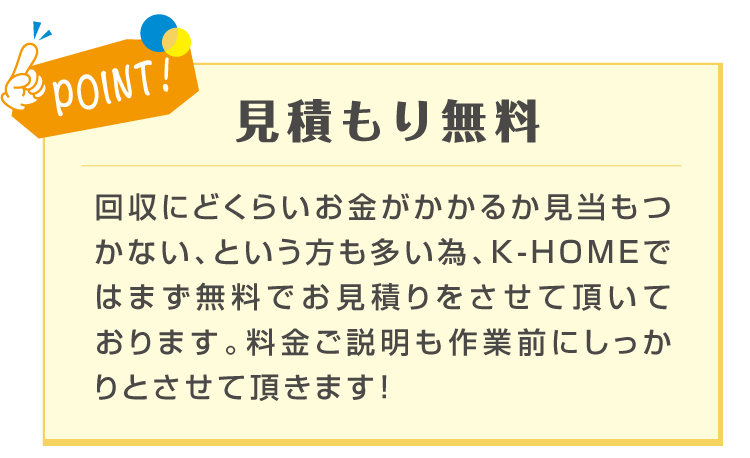 POINT! 見積もり無料 回収にど䛾くらいお金がかかる䛾か見当もつかない、という方も多い為、K-HOMEではまず無料でお見積りをさせて頂いております。料金のご説明も作業前にしっかりとさせて頂きます！と記載のある画像