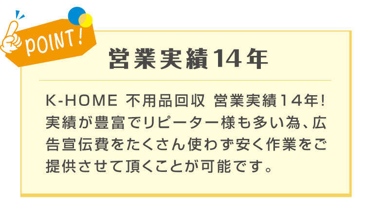 POINT! 営業実績14年 K-HOMEは不用品回収の営業実績14年！実績が豊富でリピーター様も多い為、広告宣伝費をたくさん使わず安く作業をご提供させて頂くことが可能です。と記載のある画像