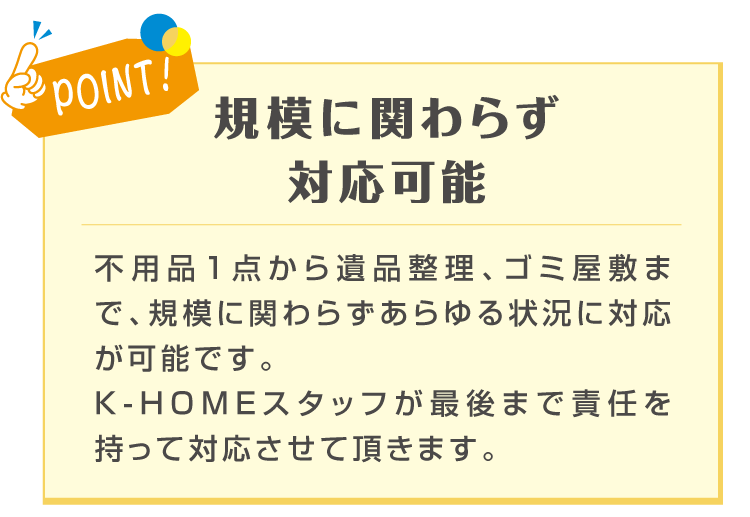 POINT! 規模に関わらず対応可能 不用品1点から遺品整理、ゴミ屋敷まで、規模に関わらずあらゆる状況に対応が可能です。K-HOMEのスタッフが最後まで責任を持って対応させて頂きます。と記載のある画像